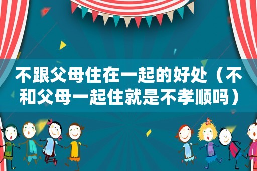 不跟父母住在一起的好處（不和父母一起住就是不孝順嗎）