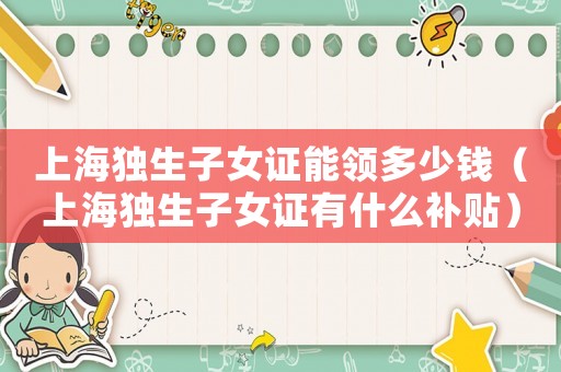 上海獨(dú)生子女證能領(lǐng)多少錢（上海獨(dú)生子女證有什么補(bǔ)貼）