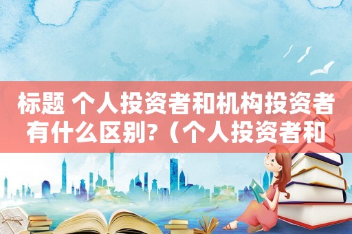 標(biāo)題 個人投資者和機(jī)構(gòu)投資者有什么區(qū)別?（個人投資者和機(jī)構(gòu)投資者區(qū)別在哪）