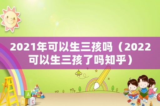 2021年可以生三孩嗎（2022可以生三孩了嗎知乎）