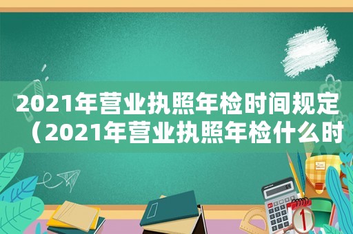 2021年營業執照年檢時間規定（2021年營業執照年檢什么時間）