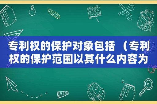專利權的保護對象包括 （專利權的保護范圍以其什么內容為準）