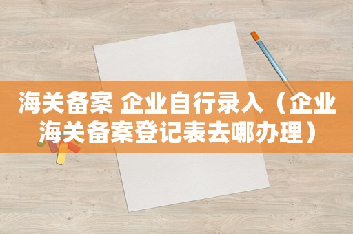海關(guān)備案 企業(yè)自行錄入（企業(yè)海關(guān)備案登記表去哪辦理）