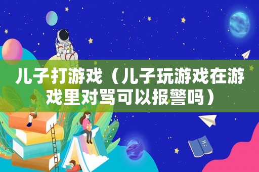 兒子打游戲（兒子玩游戲在游戲里對罵可以報警嗎）