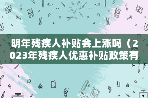 明年殘疾人補(bǔ)貼會(huì)上漲嗎（2023年殘疾人優(yōu)惠補(bǔ)貼政策有哪些）