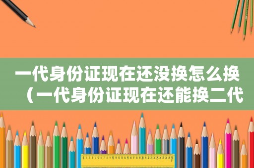 一代身份證現在還沒換怎么換（一代身份證現在還能換二代身份證嗎）
