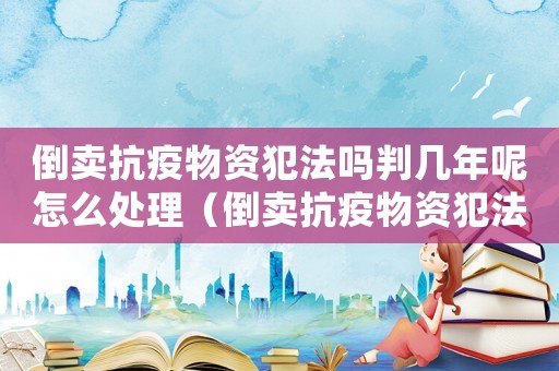 倒賣抗疫物資犯法嗎判幾年呢怎么處理（倒賣抗疫物資犯法嗎判幾年呢）