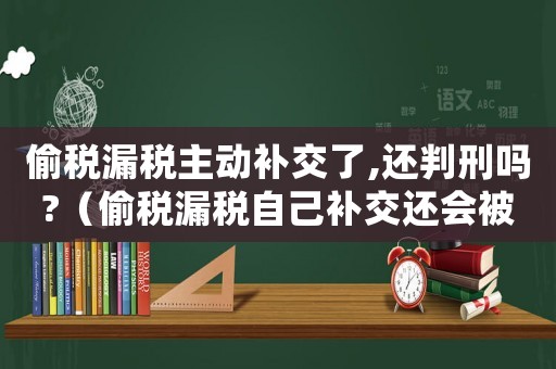 偷稅漏稅主動補交了,還判刑嗎?（偷稅漏稅自己補交還會被判刑嗎知乎）