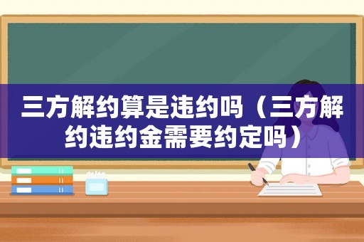 三方解約算是違約嗎（三方解約違約金需要約定嗎）