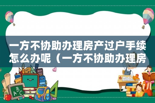 一方不協助辦理房產過戶手續怎么辦呢（一方不協助辦理房產過戶手續怎么辦）