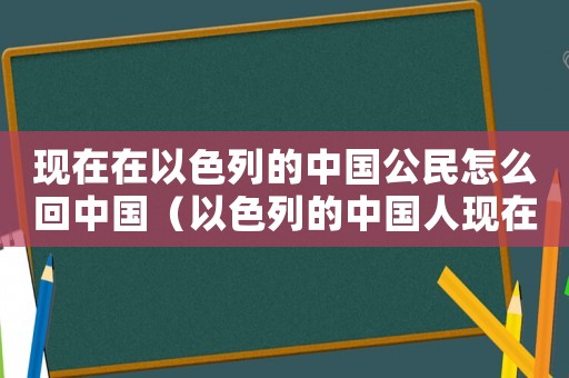 現在在以色列的中國公民怎么回中國（以色列的中國人現在能回國嗎）