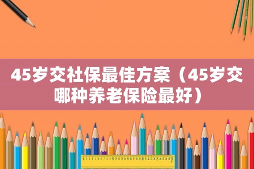 45歲交社保最佳方案（45歲交哪種養老保險最好）
