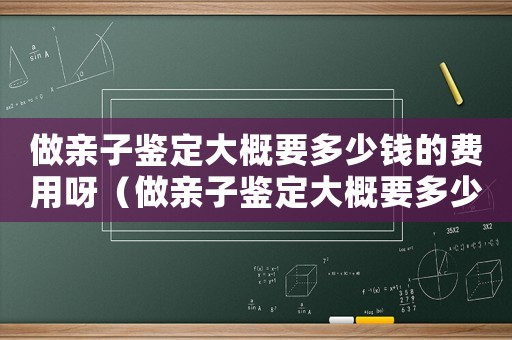 做親子鑒定大概要多少錢的費用呀（做親子鑒定大概要多少錢的費用）