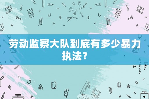 勞動監察大隊到底有多少暴力執法？