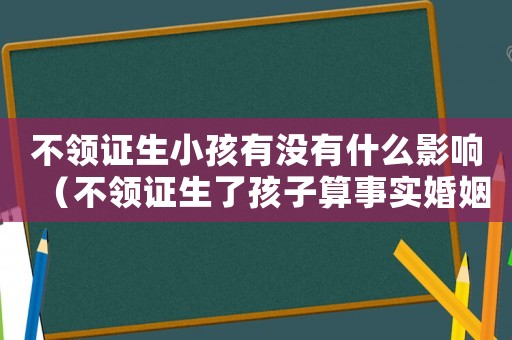 不領證生小孩有沒有什么影響（不領證生了孩子算事實婚姻嗎）