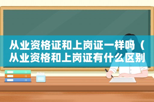 從業資格證和上崗證一樣嗎（從業資格和上崗證有什么區別）
