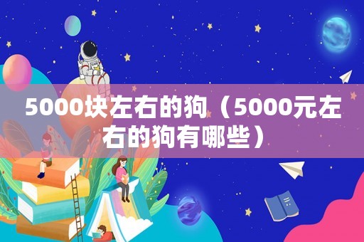 5000塊左右的狗（5000元左右的狗有哪些）