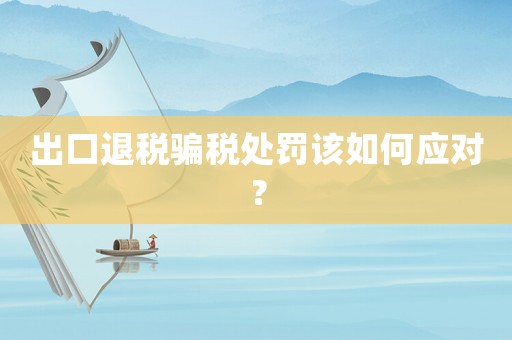 出口退稅騙稅處罰該如何應對？
