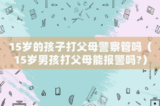 15歲的孩子打父母警察管嗎（15歲男孩打父母能報(bào)警嗎?）