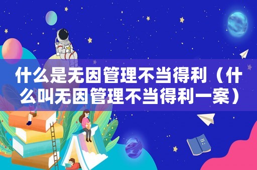 什么是無因管理不當得利（什么叫無因管理不當得利一案）