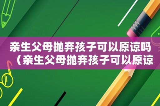 親生父母拋棄孩子可以原諒嗎（親生父母拋棄孩子可以原諒嗎）