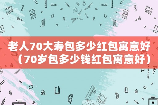 老人70大壽包多少紅包寓意好（70歲包多少錢紅包寓意好）