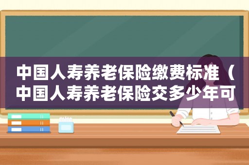中國人壽養(yǎng)老保險繳費標準（中國人壽養(yǎng)老保險交多少年可以退休）