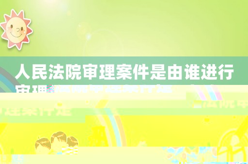 人民法院審理案件是由誰進行審理的（人民法院審理案件是由誰進行審理）