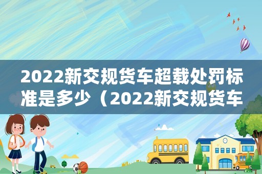 2022新交規貨車超載處罰標準是多少（2022新交規貨車超載處罰標準）