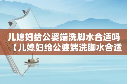 兒媳婦給公婆端洗腳水合適嗎（兒媳婦給公婆端洗腳水合適嗎）