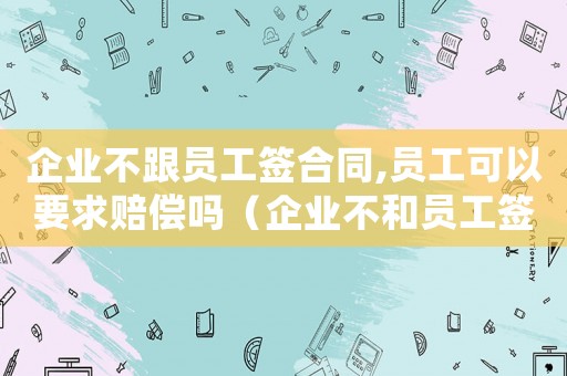 企業不跟員工簽合同,員工可以要求賠償嗎（企業不和員工簽合同會受到怎么處罰）