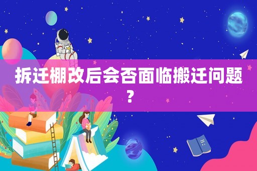 拆遷棚改后會否面臨搬遷問題？