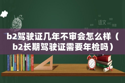 b2駕駛證幾年不審會怎么樣（b2長期駕駛證需要年檢嗎）