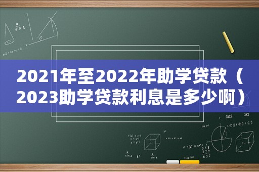2021年至2022年助學貸款（2023助學貸款利息是多少啊）