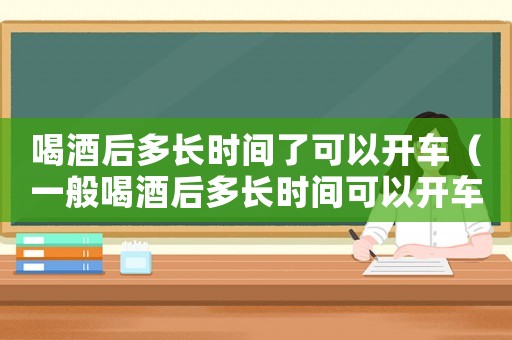 喝酒后多長時間了可以開車（一般喝酒后多長時間可以開車）