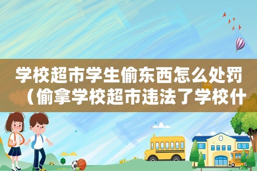 學校超市學生偷東西怎么處罰（偷拿學校超市違法了學校什么規定）