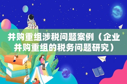 并購重組涉稅問題案例（企業(yè)并購重組的稅務(wù)問題研究）