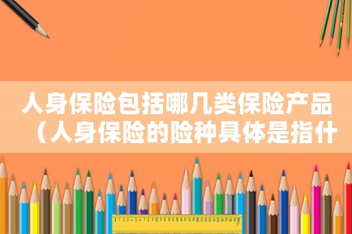 人身保險包括哪幾類保險產品（人身保險的險種具體是指什么）