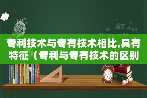 專利技術與專有技術相比,具有特征（專利與專有技術的區別與聯系）