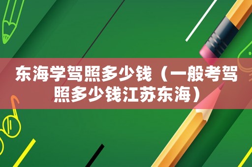 東海學駕照多少錢（一般考駕照多少錢江蘇東海）