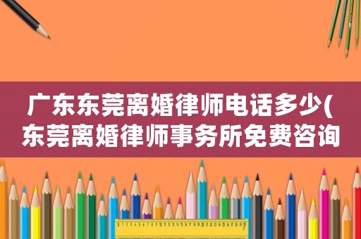 廣東東莞離婚律師電話多少(東莞離婚律師事務所免費咨詢)