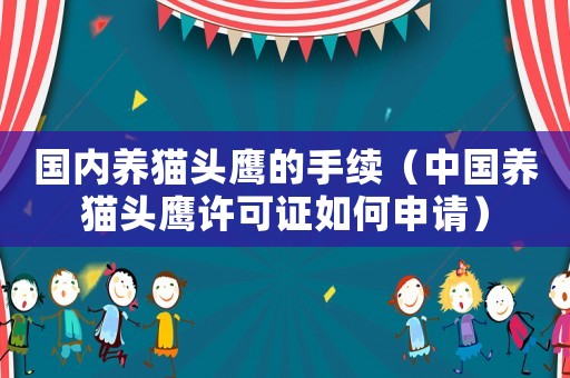 國內(nèi)養(yǎng)貓頭鷹的手續(xù)（中國養(yǎng)貓頭鷹許可證如何申請）