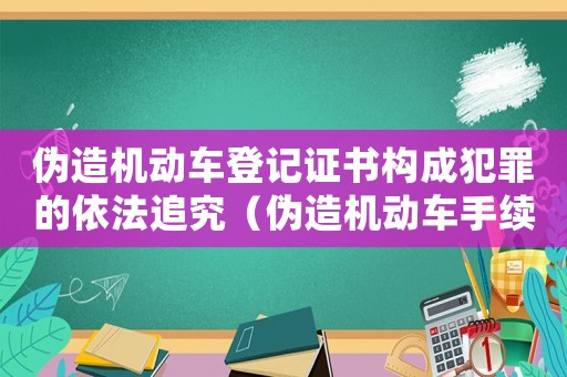 偽造機動車登記證書構成犯罪的依法追究（偽造機動車手續會有什么后果）