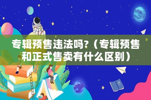 專輯預售違法嗎?（專輯預售和正式售賣有什么區別）