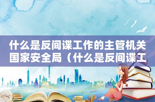 什么是反間諜工作的主管機關國家安全局（什么是反間諜工作的主管機關）