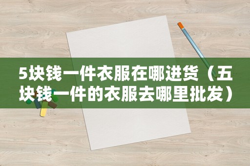 5塊錢一件衣服在哪進(jìn)貨（五塊錢一件的衣服去哪里批發(fā)）