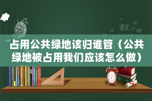 占用公共綠地該歸誰管（公共綠地被占用我們應該怎么做）
