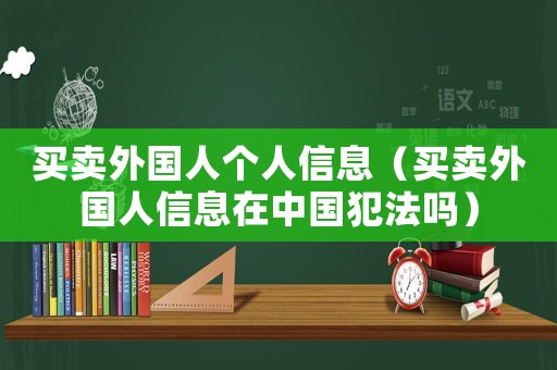買賣外國人個人信息（買賣外國人信息在中國犯法嗎）