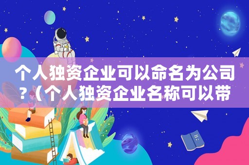個(gè)人獨(dú)資企業(yè)可以命名為公司?（個(gè)人獨(dú)資企業(yè)名稱可以帶公司嗎）