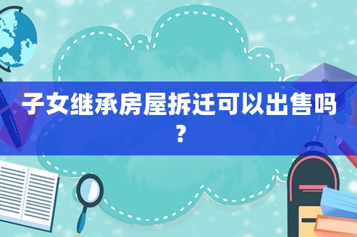 子女繼承房屋拆遷可以出售嗎？